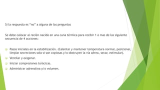 Si la respuesta es “no” a alguna de las preguntas
Se debe colocar al recién nacido en una cuna térmica para recibir 1 o mas de las siguiente
secuencia de 4 acciones:
 Pasos iniciales en la estabilización. (Calentar y mantener temperatura normal, posicionar,
limpiar secreciones solo si son copiosas y/o obstruyen la vía aérea, secar, estimular).
 Ventilar y oxigenar.
 Iniciar compresiones torácicas.
 Administrar adrenalina y/o volumen.
 
