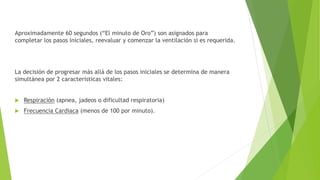 Aproximadamente 60 segundos (“El minuto de Oro”) son asignados para
completar los pasos iniciales, reevaluar y comenzar la ventilación si es requerida.
La decisión de progresar más allá de los pasos iniciales se determina de manera
simultánea por 2 características vitales:
 Respiración (apnea, jadeos o dificultad respiratoria)
 Frecuencia Cardiaca (menos de 100 por minuto).
 