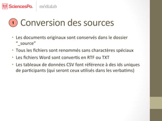  	
  	
  	
  	
  Conversion	
  des	
  sources	
  
 1


•  Les	
  documents	
  originaux	
  sont	
  conservés	
  dans	
  le	
  dossier	
  
   “_source”	
  
•  Tous	
  les	
  ﬁchiers	
  sont	
  renommés	
  sans	
  charactères	
  spéciaux	
  
•  Les	
  ﬁchiers	
  Word	
  sont	
  conver7s	
  en	
  RTF	
  ou	
  TXT	
  
•  Les	
  tableaux	
  de	
  données	
  CSV	
  font	
  référence	
  à	
  des	
  ids	
  uniques	
  
   de	
  par7cipants	
  (qui	
  seront	
  ceux	
  u7lisés	
  dans	
  les	
  verba7ms)	
  
 