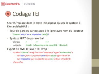  	
  	
  	
  	
  Codage	
  TEI	
  
2.2




 Search/replace	
  dans	
  le	
  texte	
  ini7al	
  pour	
  ajuster	
  la	
  syntaxe	
  à	
  
 Exmaralda/HIAT	
  :	
  
 -­‐  Tour	
  de	
  paroles	
  par	
  passage	
  à	
  la	
  ligne	
  avec	
  nom	
  du	
  locuteur	
  
      -­‐  E7enne:	
  Non,	
  c’est	
  •	
  Impossible	
  ((rire))	
  !	
  
 -­‐  Syntaxe	
  HIAT	
  du	
  paraverbal	
  
      -­‐  Silences             	
  •                      	
  ••  	
  •••	
  
      -­‐  Incidents            	
  ((rire))	
  	
  	
  ((changement	
  de	
  cassece))	
  	
  	
  ((tousse))	
  
 Export	
  en	
  XML	
  TEI	
  avec	
  TEI	
  Drop	
  :	
  
      -­‐  <u	
  who="E7enne”><seg	
  func7on="ucerance"	
  type="exclama7ve">	
  
            -­‐  <w>Non</w>	
  <c>,</c><w>c’est</w><pause	
  type="short”/>	
  
            -­‐  <w>impossible</w><incident><desc>rire</desc></incident>	
  
      -­‐  </seg></u>	
  
      	
  
 