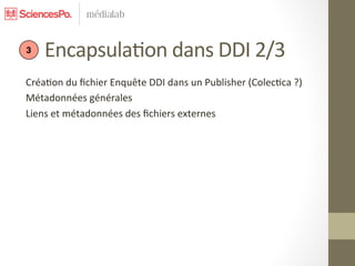  	
  	
  	
  	
  Encapsula7on	
  dans	
  DDI	
  2/3	
  
 3


Créa7on	
  du	
  ﬁchier	
  Enquête	
  DDI	
  dans	
  un	
  Publisher	
  (Colec7ca	
  ?)	
  
Métadonnées	
  générales	
  
Liens	
  et	
  métadonnées	
  des	
  ﬁchiers	
  externes	
  
	
  
	
  
	
  
 