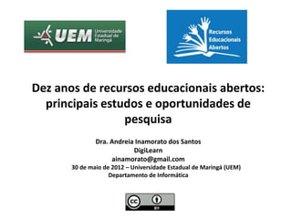 Dez anos de recursos educacionais abertos:
  principais estudos e oportunidades de
                 pesquisa
               Dra. Andreia Inamorato dos Santos
                           DigiLearn
                    ainamorato@gmail.com
       30 de maio de 2012 – Universidade Estadual de Maringá (UEM)
                    Departamento de Informática
 