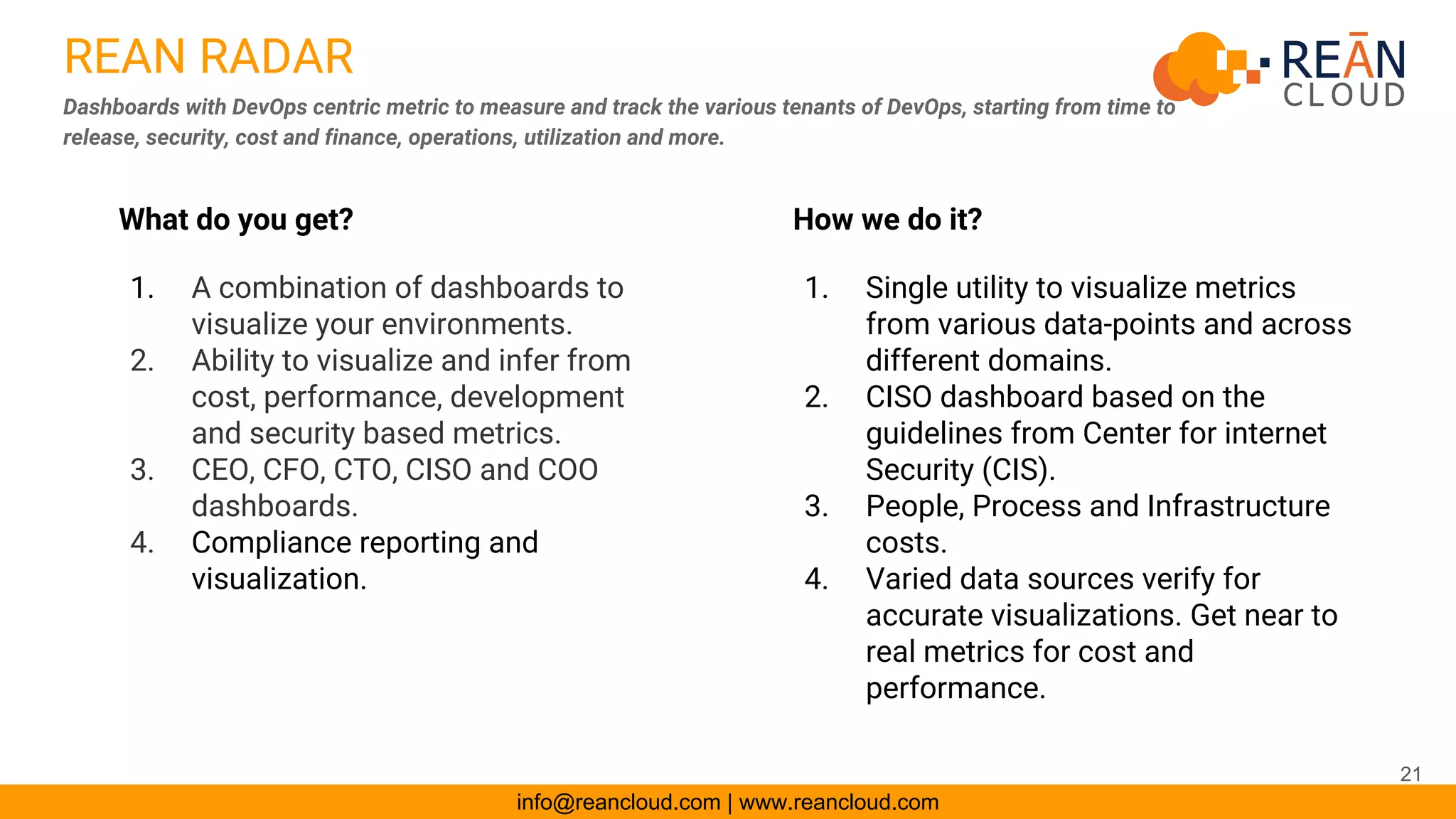 REAN RADAR
Dashboards with DevOps centric metric to measure and track the various tenants of DevOps, starting from time to
release, security, cost and finance, operations, utilization and more.
info@reancloud.com | www.reancloud.com
How we do it?
1. Single utility to visualize metrics
from various data-points and across
different domains.
2. CISO dashboard based on the
guidelines from Center for internet
Security (CIS).
3. People, Process and Infrastructure
costs.
4. Varied data sources verify for
accurate visualizations. Get near to
real metrics for cost and
performance.
What do you get?
1. A combination of dashboards to
visualize your environments.
2. Ability to visualize and infer from
cost, performance, development
and security based metrics.
3. CEO, CFO, CTO, CISO and COO
dashboards.
4. Compliance reporting and
visualization.
21
 