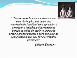 “ Jamais considere seus estudos como
uma obrigação, mas como uma
oportunidade invejável para aprender a
conhecer a influência libertadora da
beleza do reino do espírito, para seu
próprio prazer pessoal e para proveito da
comunidade à qual seu futuro trabalho
pertencer”
(Albert Einstein)
 