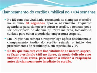 Clampeamento do cordão umbilical no >=34 semanas
 No RN com boa vitalidade, recomenda-se clampear o cordão
no mínimo 60 segundos após o nascimento. Enquanto
aguarda-se para clampear e cortar o cordão, o neonato pode
ser posicionado no abdome ou tórax materno, tomando-se
cuidado para evitar a perda da temperatura corporal.
 Em RN que não começa a respirar logo após o nascimento, o
clampeamento tardio do cordão retarda o início dos
procedimentos de reanimação, em especial da VPP.
 No RN que não está com boa vitalidade ao nascer, sugere-
se fazer o estímulo tátil no dorso, de modo delicado e no
máximo duas vezes, para ajudar a iniciar a respiração
antes do clampeamento imediato do cordão.
 