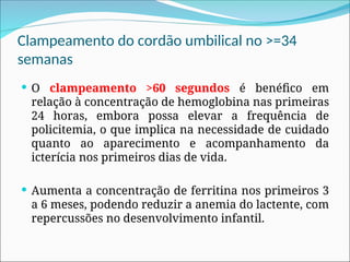 Clampeamento do cordão umbilical no >=34
semanas
 O clampeamento >60 segundos é benéfico em
relação à concentração de hemoglobina nas primeiras
24 horas, embora possa elevar a frequência de
policitemia, o que implica na necessidade de cuidado
quanto ao aparecimento e acompanhamento da
icterícia nos primeiros dias de vida.
 Aumenta a concentração de ferritina nos primeiros 3
a 6 meses, podendo reduzir a anemia do lactente, com
repercussões no desenvolvimento infantil.
 