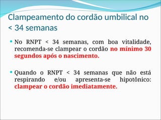 Clampeamento do cordão umbilical no
< 34 semanas
 No RNPT < 34 semanas, com boa vitalidade,
recomenda-se clampear o cordão no mínimo 30
segundos após o nascimento.
 Quando o RNPT < 34 semanas que não está
respirando e/ou apresenta-se hipotônico:
clampear o cordão imediatamente.
 