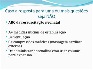 Caso a resposta para uma ou mais questões
seja NÃO
 ABC da ressuscitação neonatal
 A= medidas iniciais de estabilização
 B= ventilação
 C= compressões torácicas (massagem cardíaca
externa)
 D= administrar adrenalina e/ou usar volume
para expansão
 