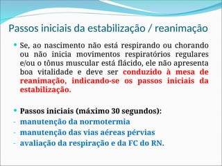 Passos iniciais da estabilização / reanimação
 Se, ao nascimento não está respirando ou chorando
ou não inicia movimentos respiratórios regulares
e/ou o tônus muscular está flácido, ele não apresenta
boa vitalidade e deve ser conduzido à mesa de
reanimação, indicando-se os passos iniciais da
estabilização.
 Passos iniciais (máximo 30 segundos):
- manutenção da normotermia
- manutenção das vias aéreas pérvias
- avaliação da respiração e da FC do RN.
 