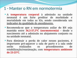 1 - Manter o RN em normotermia
 A temperatura corporal à admissão na unidade
neonatal é um forte preditor de morbidade e
mortalidade em todas as IGs, sendo considerada um
indicador da qualidade do atendimento.
 Recomenda-se que a temperatura axilar do RN seja
mantida entre 36,5-37,5ºC (normotermia) - desde o
nascimento até a admissão no alojamento conjunto ou
na unidade neonatal.
 Para diminuir a perda de calor nesses pacientes, é
importante pré-aquecer a sala de parto e a sala onde
serão realizados os procedimentos de
estabilização/reanimação, com temperatura ambiente
de 23-25ºC.
 