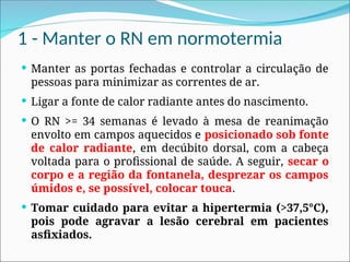 1 - Manter o RN em normotermia
 Manter as portas fechadas e controlar a circulação de
pessoas para minimizar as correntes de ar.
 Ligar a fonte de calor radiante antes do nascimento.
 O RN >= 34 semanas é levado à mesa de reanimação
envolto em campos aquecidos e posicionado sob fonte
de calor radiante, em decúbito dorsal, com a cabeça
voltada para o profissional de saúde. A seguir, secar o
corpo e a região da fontanela, desprezar os campos
úmidos e, se possível, colocar touca.
 Tomar cuidado para evitar a hipertermia (>37,5°C),
pois pode agravar a lesão cerebral em pacientes
asfixiados.
 