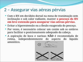 2 – Assegurar vias aéreas pérvias
 Com o RN em decúbito dorsal na mesa de reanimação sem
inclinação e sob calor radiante, manter o pescoço do RN
em leve extensão para assegurar vias aéreas pérvias.
 Evitar a hiperextensão ou a flexão exagerada do pescoço.
 Por vezes, é necessário colocar um coxim sob os ombros
para facilitar o posicionamento adequado da cabeça.
 A aspiração de boca e narinas NÃO é recomendada de
rotina, independentemente do aspecto do líquido
amniótico.
 