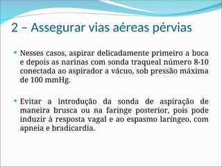 2 – Assegurar vias aéreas pérvias
 Nesses casos, aspirar delicadamente primeiro a boca
e depois as narinas com sonda traqueal número 8-10
conectada ao aspirador a vácuo, sob pressão máxima
de 100 mmHg.
 Evitar a introdução da sonda de aspiração de
maneira brusca ou na faringe posterior, pois pode
induzir à resposta vagal e ao espasmo laríngeo, com
apneia e bradicardia.
 