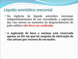 Líquido amniótico meconial
 Na vigência de líquido amniótico meconial,
independentemente de sua viscosidade, a aspiração
das vias aéreas no momento do desprendimento do
polo cefálico não deve ser realizada.
 A aspiração de boca e narinas está reservada
apenas ao RN em que há suspeita de obstrução de
vias aéreas por excesso de secreções.
 