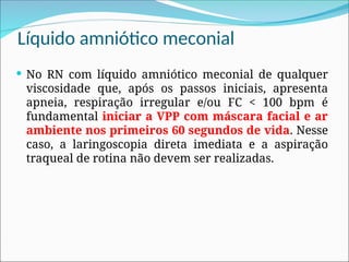 Líquido amniótico meconial
 No RN com líquido amniótico meconial de qualquer
viscosidade que, após os passos iniciais, apresenta
apneia, respiração irregular e/ou FC < 100 bpm é
fundamental iniciar a VPP com máscara facial e ar
ambiente nos primeiros 60 segundos de vida. Nesse
caso, a laringoscopia direta imediata e a aspiração
traqueal de rotina não devem ser realizadas.
 