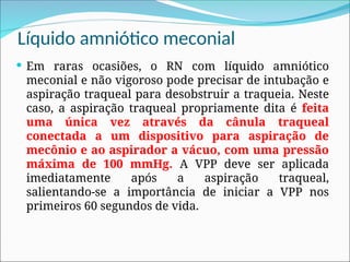 Líquido amniótico meconial
 Em raras ocasiões, o RN com líquido amniótico
meconial e não vigoroso pode precisar de intubação e
aspiração traqueal para desobstruir a traqueia. Neste
caso, a aspiração traqueal propriamente dita é feita
uma única vez através da cânula traqueal
conectada a um dispositivo para aspiração de
mecônio e ao aspirador a vácuo, com uma pressão
máxima de 100 mmHg. A VPP deve ser aplicada
imediatamente após a aspiração traqueal,
salientando-se a importância de iniciar a VPP nos
primeiros 60 segundos de vida.
 