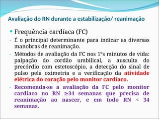 Avaliação do RN durante a estabilização/ reanimação
 Frequência cardíaca (FC)
- É o principal determinante para indicar as diversas
manobras de reanimação.
- Métodos de avaliação da FC nos 1ºs minutos de vida:
palpação do cordão umbilical, a ausculta do
precórdio com estetoscópio, a detecção do sinal de
pulso pela oximetria e a verificação da atividade
elétrica do coração pelo monitor cardíaco.
- Recomenda-se a avaliação da FC pelo monitor
cardíaco no RN 34 semanas que precisa de
≥
reanimação ao nascer, e em todo RN < 34
semanas.
 