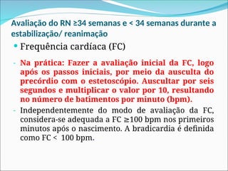 Avaliação do RN ≥34 semanas e < 34 semanas durante a
estabilização/ reanimação
 Frequência cardíaca (FC)
- Na prática: Fazer a avaliação inicial da FC, logo
após os passos iniciais, por meio da ausculta do
precórdio com o estetoscópio. Auscultar por seis
segundos e multiplicar o valor por 10, resultando
no número de batimentos por minuto (bpm).
- Independentemente do modo de avaliação da FC,
considera-se adequada a FC 100 bpm nos primeiros
≥
minutos após o nascimento. A bradicardia é definida
como FC < 100 bpm.
 
