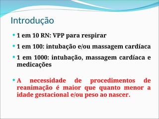Introdução
 1 em 10 RN: VPP para respirar
 1 em 100: intubação e/ou massagem cardíaca
 1 em 1000: intubação, massagem cardíaca e
medicações
 A necessidade de procedimentos de
reanimação é maior que quanto menor a
idade gestacional e/ou peso ao nascer.
 