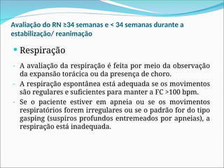 Avaliação do RN ≥34 semanas e < 34 semanas durante a
estabilização/ reanimação
 Respiração
- A avaliação da respiração é feita por meio da observação
da expansão torácica ou da presença de choro.
- A respiração espontânea está adequada se os movimentos
são regulares e suficientes para manter a FC >100 bpm.
- Se o paciente estiver em apneia ou se os movimentos
respiratórios forem irregulares ou se o padrão for do tipo
gasping (suspiros profundos entremeados por apneias), a
respiração está inadequada.
 