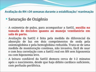 Avaliação do RN ≥34 semanas durante a estabilização/ reanimação
 Saturação de Oxigênio
- A oximetria de pulso, para acompanhar a SatO2, auxilia na
tomada de decisões quanto ao manejo ventilatório em
sala de parto.
- Avaliação da SatO2 é feita pela medida do diferencial da
absorção de luz em dois comprimentos de onda pela
oxiemoglobina e pela hemoglobina reduzida. Trata-se de uma
medida de monitoração contínua, não invasiva, fácil de usar
e com boa correlação com a SatO2 real em RN sem hipoxemia
ou com hipoxemia leve.
- A leitura confiável da SatO2 demora cerca de 1-2 minutos
após o nascimento, desde que haja débito cardíaco suficiente,
com perfusão periférica.
 