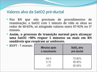 Valores alvo da SatO2 pré-ductal
 Nos RN que não precisam de procedimentos de
reanimação, a SatO2 com 1 minuto de vida se situa ao
redor de 60-65%, só atingindo valores entre 87-92% no 5º
minuto.
 Assim, o processo de transição normal para alcançar
uma SatO2 >90% requer 5 minutos ou mais em RN
saudáveis que respiram ar ambiente.
 RNPT - 7 minutos
 