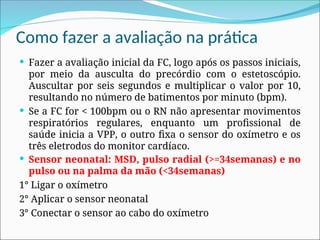 Como fazer a avaliação na prática
 Fazer a avaliação inicial da FC, logo após os passos iniciais,
por meio da ausculta do precórdio com o estetoscópio.
Auscultar por seis segundos e multiplicar o valor por 10,
resultando no número de batimentos por minuto (bpm).
 Se a FC for < 100bpm ou o RN não apresentar movimentos
respiratórios regulares, enquanto um profissional de
saúde inicia a VPP, o outro fixa o sensor do oxímetro e os
três eletrodos do monitor cardíaco.
 Sensor neonatal: MSD, pulso radial (>=34semanas) e no
pulso ou na palma da mão (<34semanas)
1° Ligar o oxímetro
2° Aplicar o sensor neonatal
3° Conectar o sensor ao cabo do oxímetro
 