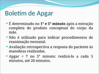 Boletim de Apgar
 É determinado no 1° e 5° minuto após a extração
completa do produto conceptual do corpo da
mãe.
 Não é utilizado para indicar procedimentos de
reanimação neonatal.
 Avaliação retrospectiva a resposta do paciente às
manobras realizadas.
 Apgar < 7 no 5° minuto: realizá-lo a cada 5
minutos, até 20 minutos.
 