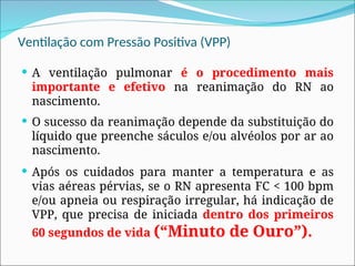 Ventilação com Pressão Positiva (VPP)
 A ventilação pulmonar é o procedimento mais
importante e efetivo na reanimação do RN ao
nascimento.
 O sucesso da reanimação depende da substituição do
líquido que preenche sáculos e/ou alvéolos por ar ao
nascimento.
 Após os cuidados para manter a temperatura e as
vias aéreas pérvias, se o RN apresenta FC < 100 bpm
e/ou apneia ou respiração irregular, há indicação de
VPP, que precisa de iniciada dentro dos primeiros
60 segundos de vida (“Minuto de Ouro”).
 