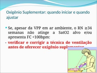 Oxigênio Suplementar: quando iniciar e quando
ajustar
 Se, apesar da VPP em ar ambiente, o RN 34
≥
semanas não atinge a SatO2 alvo e/ou
apresenta FC <100bpm:
- verificar e corrigir a técnica de ventilação
antes de oferecer oxigênio suplementar.
 