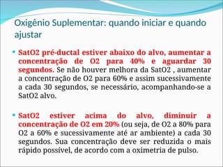 Oxigênio Suplementar: quando iniciar e quando
ajustar
 SatO2 pré-ductal estiver abaixo do alvo, aumentar a
concentração de O2 para 40% e aguardar 30
segundos. Se não houver melhora da SatO2 , aumentar
a concentração de O2 para 60% e assim sucessivamente
a cada 30 segundos, se necessário, acompanhando-se a
SatO2 alvo.
 SatO2 estiver acima do alvo, diminuir a
concentração de O2 em 20% (ou seja, de O2 a 80% para
O2 a 60% e sucessivamente até ar ambiente) a cada 30
segundos. Sua concentração deve ser reduzida o mais
rápido possível, de acordo com a oximetria de pulso.
 