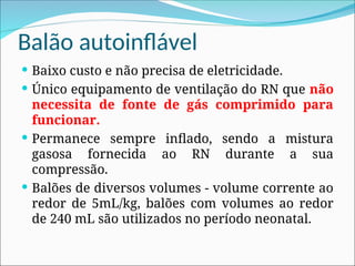 Balão autoinflável
 Baixo custo e não precisa de eletricidade.
 Único equipamento de ventilação do RN que não
necessita de fonte de gás comprimido para
funcionar.
 Permanece sempre inflado, sendo a mistura
gasosa fornecida ao RN durante a sua
compressão.
 Balões de diversos volumes - volume corrente ao
redor de 5mL/kg, balões com volumes ao redor
de 240 mL são utilizados no período neonatal.
 