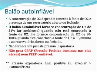 Balão autoinflável
 A concentração de O2 depende: conexão à fonte de O2 e
presença de um reservatório aberto ou fechado.
 O balão autoinflável fornece concentração de O2 de
21% (ar ambiente) quando não está conectado à
fonte de O2. Ele fornece concentração de O2 de 90-
100% quando está conectado à fonte de O2 a 5L/minuto
e ao reservatório aberto ou fechado.
 Não fornece um pico de pressão inspiratória
 Não gera CPAP (Pressão Positiva continua nas vias
aéreas) nem PEEP confiável.
** Pressão expiratória final positiva (P. alveolar >
P.atmosférica)
 