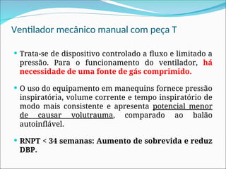 Ventilador mecânico manual com peça T
 Trata-se de dispositivo controlado a fluxo e limitado a
pressão. Para o funcionamento do ventilador, há
necessidade de uma fonte de gás comprimido.
 O uso do equipamento em manequins fornece pressão
inspiratória, volume corrente e tempo inspiratório de
modo mais consistente e apresenta potencial menor
de causar volutrauma, comparado ao balão
autoinflável.
 RNPT < 34 semanas: Aumento de sobrevida e reduz
DBP.
 