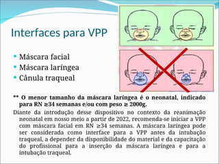 Interfaces para VPP
 Máscara facial
 Máscara laríngea
 Cânula traqueal
** O menor tamanho da máscara laríngea é o neonatal, indicado
para RN 34 semanas e/ou com peso 2000g.
≥ ≥
Diante da introdução desse dispositivo no contexto da reanimação
neonatal em nosso meio a partir de 2022, recomenda-se iniciar a VPP
com máscara facial em RN 34 semanas. A máscara laríngea pode
≥
ser considerada como interface para a VPP antes da intubação
traqueal, a depender da disponibilidade do material e da capacitação
do profissional para a inserção da máscara laríngea e para a
intubação traqueal.
 