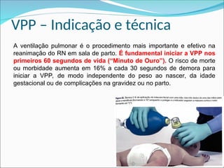 VPP – Indicação e técnica
A ventilação pulmonar é o procedimento mais importante e efetivo na
reanimação do RN em sala de parto. É fundamental iniciar a VPP nos
primeiros 60 segundos de vida (“Minuto de Ouro”). O risco de morte
ou morbidade aumenta em 16% a cada 30 segundos de demora para
iniciar a VPP, de modo independente do peso ao nascer, da idade
gestacional ou de complicações na gravidez ou no parto.
 