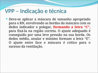 VPP – Indicação e técnica
 Deve-se aplicar a máscara de tamanho apropriado
para o RN, envolvendo as bordas da máscara com os
dedos indicador e polegar, formando a letra “C”,
para fixá-la na região correta. O ajuste adequado é
conseguido por uma leve pressão na sua borda. Os
dedos médio, anular e mínimo formam a letra “E”.
O ajuste entre face e máscara é crítico para o
sucesso da ventilação.
 