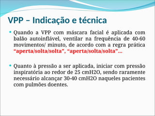 VPP – Indicação e técnica
 Quando a VPP com máscara facial é aplicada com
balão autoinflável, ventilar na frequência de 40-60
movimentos/ minuto, de acordo com a regra prática
“aperta/solta/solta”, “aperta/solta/solta”...
 Quanto à pressão a ser aplicada, iniciar com pressão
inspiratória ao redor de 25 cmH2O, sendo raramente
necessário alcançar 30-40 cmH2O naqueles pacientes
com pulmões doentes.
 