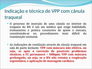 Indicação e técnica de VPP com cânula
traqueal
 O processo de inserção de uma cânula no interior da
traqueia do RN é um ato médico que exige habilidade,
treinamento e prática constantes de quem o executa,
constituindo-se no procedimento mais difícil da
reanimação neonatal.
 As indicações de ventilação através de cânula traqueal em
sala de parto incluem: VPP com máscara não efetiva, ou
seja, se após a correção de possíveis problemas
técnicos, a FC permanece < 100bpm; VPP com máscara
prolongada, ou seja, se o RN não retoma a respiração
espontânea; e aplicação de massagem cardíaca.
 