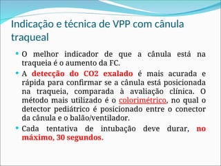 Indicação e técnica de VPP com cânula
traqueal
 O melhor indicador de que a cânula está na
traqueia é o aumento da FC.
 A detecção do CO2 exalado é mais acurada e
rápida para confirmar se a cânula está posicionada
na traqueia, comparada à avaliação clínica. O
método mais utilizado é o colorimétrico, no qual o
detector pediátrico é posicionado entre o conector
da cânula e o balão/ventilador.
 Cada tentativa de intubação deve durar, no
máximo, 30 segundos.
 