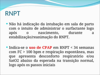RNPT
 Não há indicação da intubação em sala de parto
com o intuito de administrar o surfactante logo
após o nascimento, durante a
estabilização/reanimação do RNPT.
 Indica-se o uso de CPAP em RNPT < 34 semanas
com FC > 100 bpm e respiração espontânea, mas
que apresenta desconforto respiratório e/ou
SatO2 abaixo da esperada na transição normal,
logo após os passos iniciais
 