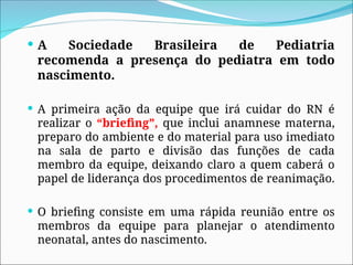  A Sociedade Brasileira de Pediatria
recomenda a presença do pediatra em todo
nascimento.
 A primeira ação da equipe que irá cuidar do RN é
realizar o “briefing”, que inclui anamnese materna,
preparo do ambiente e do material para uso imediato
na sala de parto e divisão das funções de cada
membro da equipe, deixando claro a quem caberá o
papel de liderança dos procedimentos de reanimação.
 O briefing consiste em uma rápida reunião entre os
membros da equipe para planejar o atendimento
neonatal, antes do nascimento.
 