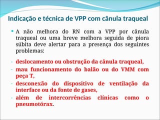 Indicação e técnica de VPP com cânula traqueal
 A não melhora do RN com a VPP por cânula
traqueal ou uma breve melhora seguida de piora
súbita deve alertar para a presença dos seguintes
problemas:
- deslocamento ou obstrução da cânula traqueal,
- mau funcionamento do balão ou do VMM com
peça T,
- desconexão do dispositivo de ventilação da
interface ou da fonte de gases,
- além de intercorrências clínicas como o
pneumotórax.
 
