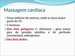 Massagem cardíaca
 Terço inferior do esterno, onde se situa maior
parte do VE.
 2 técnicas:
1)Dos dois polegares (+ eficiente) – gera maior
pico de pressão sistólica e de perfusão
coronariana; sobrepostos.
2)Dos dois dedos
 