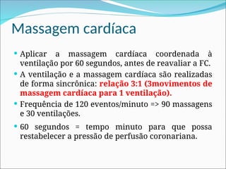 Massagem cardíaca
 Aplicar a massagem cardíaca coordenada à
ventilação por 60 segundos, antes de reavaliar a FC.
 A ventilação e a massagem cardíaca são realizadas
de forma sincrônica: relação 3:1 (3movimentos de
massagem cardíaca para 1 ventilação).
 Frequência de 120 eventos/minuto => 90 massagens
e 30 ventilações.
 60 segundos = tempo minuto para que possa
restabelecer a pressão de perfusão coronariana.
 
