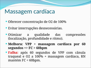 Massagem cardíaca
 Oferecer concentração de O2 de 100%
 Evitar interrupções desnecessárias.
 Otimizar a qualidade das compressões
(localização, profundidade e ritmo).
 Melhora: VPP + massagem cardíaca por 60
segundos => FC > 60bpm
 Falha: após 60 segundos de VPP com cânula
traqueal e O2 a 100% + massagem cardíaca, RN
mantém FC < 60bpm.
 