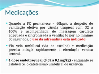 Medicações
 Quando a FC permanece < 60bpm, a despeito de
ventilação efetiva por cânula traqueal com O2 a
100% e acompanhada de massagem cardíaca
adequada e sincronizada à ventilação por no mínimo
60 segundos, o uso da adrenalina está indicado.
 Via veia umbilical (via de escolha) = medicação
precisa atingir rapidamente a circulação venosa
central.
 1 dose endotraqueal (0,05 a 0,1mg/kg) - enquanto se
estabelece o cateterismo umbilical de urgência
 