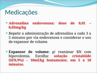 Medicações
 Adrenalina endovenosa: dose de 0,01 –
0,03mg/kg
 Repetir a administração de adrenalina a cada 3 a
5 minutos por via endovenosa e considerar o uso
de expansor de volume.
 Expansor de volume: p/ reanimar RN com
hipovolemia. Escolha: solução cristalóide
(SF0,9%) – 10ml/kg lentamente, em 5 a 10
minutos.
 