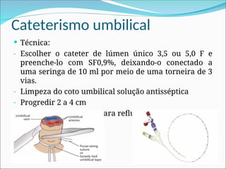 Cateterismo umbilical
 Técnica:
- Escolher o cateter de lúmen único 3,5 ou 5,0 F e
preenche-lo com SF0,9%, deixando-o conectado a
uma seringa de 10 ml por meio de uma torneira de 3
vias.
- Limpeza do coto umbilical solução antisséptica
- Progredir 2 a 4 cm
- Introdução suficiente para refluxo de sangue
 