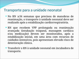Transporte para a unidade neonatal
 No RN 34 semanas que precisou de manobras de
≥
reanimação, o transporte à unidade neonatal deve ser
realizado após a estabilização cardiorrespiratória.
 RN que recebem VPP prolongada ou reanimação
avançada (intubação traqueal, massagem cardíaca
e/ou medicação) devem ser monitorados, após a
estabilização inicial, em uma área com recursos de
cuidados intensivos, pois apresentam elevado risco de
deterioração clínica.
 Transferir o RN à unidade neonatal em incubadora de
transporte.
 